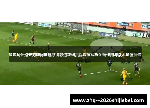 聚焦阿什拉夫对阵阿根廷欧协联进攻端贡献深度解析关键作用与战术价值评估 聚焦阿什拉夫对阵阿根廷欧协联进攻端贡献深度解析关键作用与战术价值评估