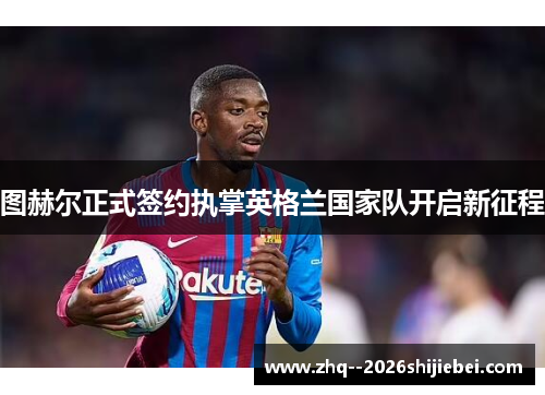 图赫尔正式签约执掌英格兰国家队开启新征程